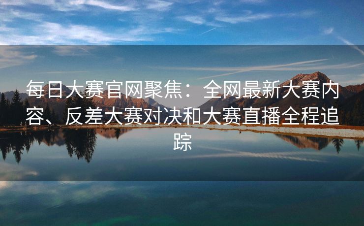 每日大赛官网聚焦:全网最新大赛内容、反差大赛对决和大赛直播全程追踪 每日大赛官网聚焦:全网最新大赛内容、反差大赛对决和大赛直播全程追踪