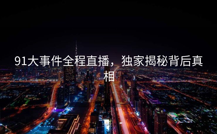 91大事件全程直播，独家揭秘背后真相