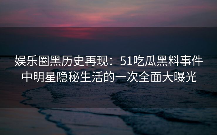 娱乐圈黑历史再现：51吃瓜黑料事件中明星隐秘生活的一次全面大曝光