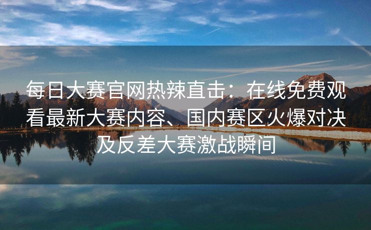 每日大赛官网热辣直击：在线免费观看最新大赛内容、国内赛区火爆对决及反差大赛激战瞬间