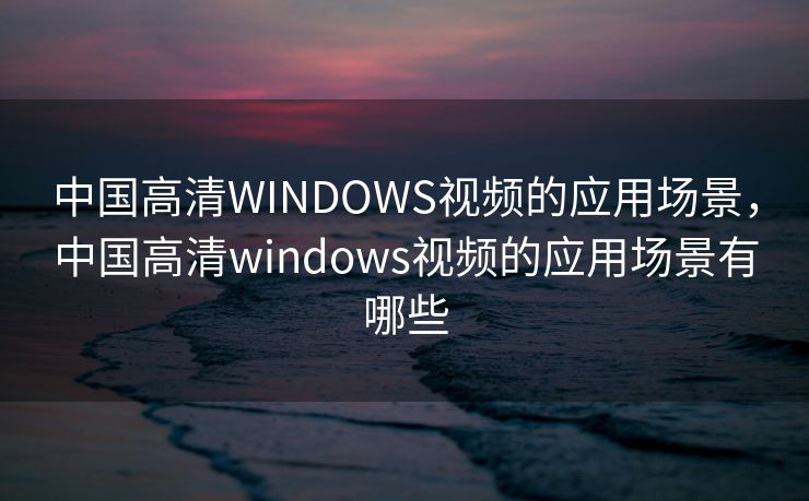 中国高清WINDOWS视频的应用场景，中国高清windows视频的应用场景有哪些