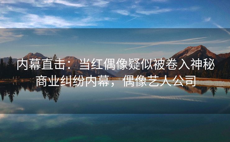 内幕直击：当红偶像疑似被卷入神秘商业纠纷内幕，偶像艺人公司