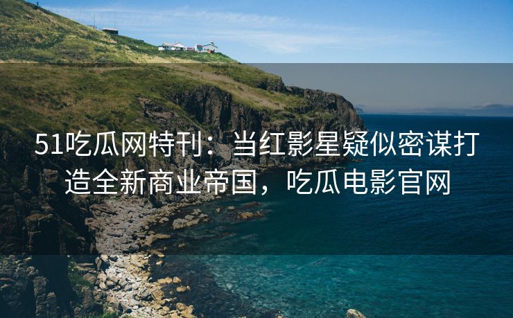 51吃瓜网特刊：当红影星疑似密谋打造全新商业帝国，吃瓜电影官网