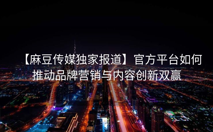 【麻豆传媒独家报道】官方平台如何推动品牌营销与内容创新双赢