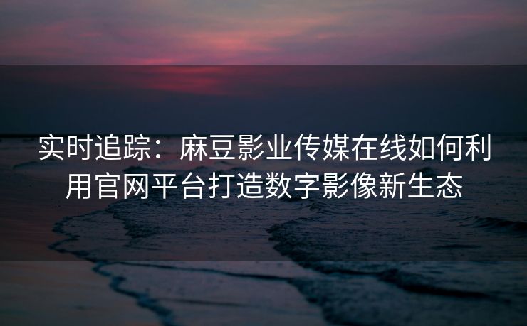 实时追踪：麻豆影业传媒在线如何利用官网平台打造数字影像新生态