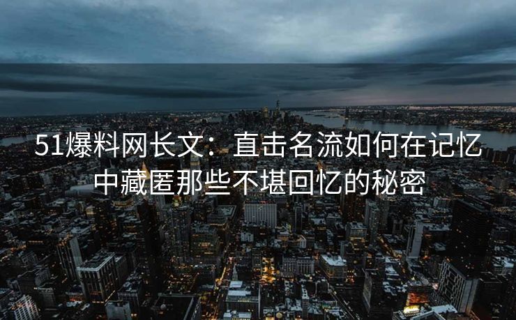51爆料网长文：直击名流如何在记忆中藏匿那些不堪回忆的秘密