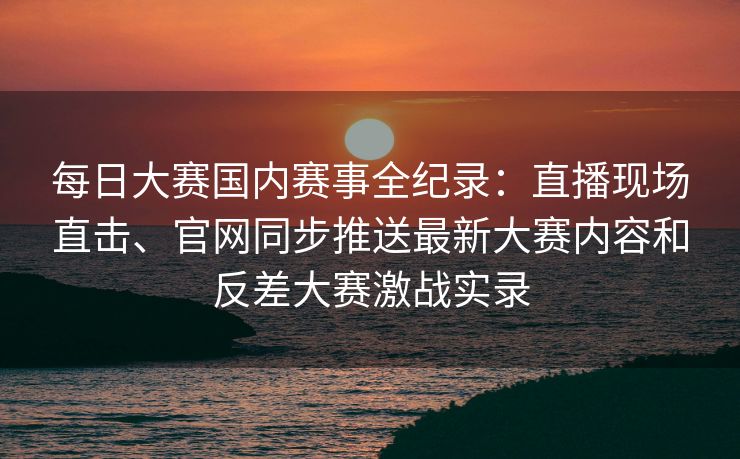 每日大赛国内赛事全纪录:直播现场直击、官网同步推送最新大赛内容和反差大赛激战实录 每日大赛国内赛事全纪录:直播现场直击、官网同步推送最新大赛内容和反差大赛激战实录